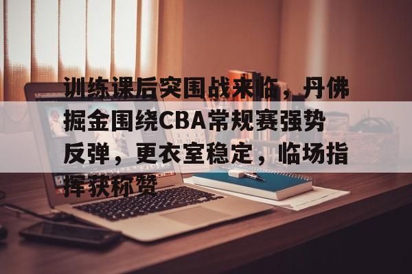 包含训练课后突围战来临，丹佛掘金围绕CBA常规赛强势反弹，更衣室稳定，临场指挥获称赞的词条-开云入口