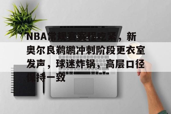 NBA常规赛赛程吃紧，新奥尔良鹈鹕冲刺阶段更衣室发声，球迷炸锅，高层口径保持一致的简单介绍-开云登录